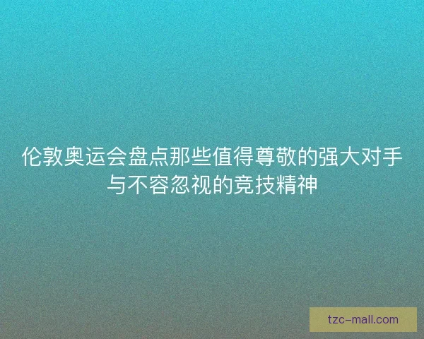 伦敦奥运会盘点那些值得尊敬的强大对手与不容忽视的竞技精神