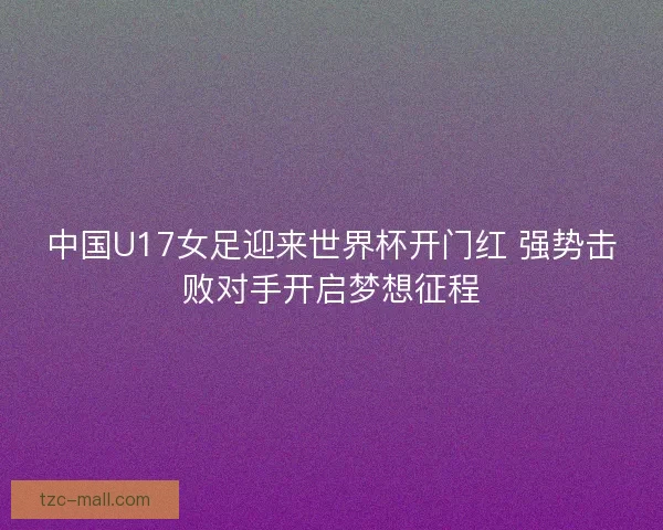 中国U17女足迎来世界杯开门红 强势击败对手开启梦想征程