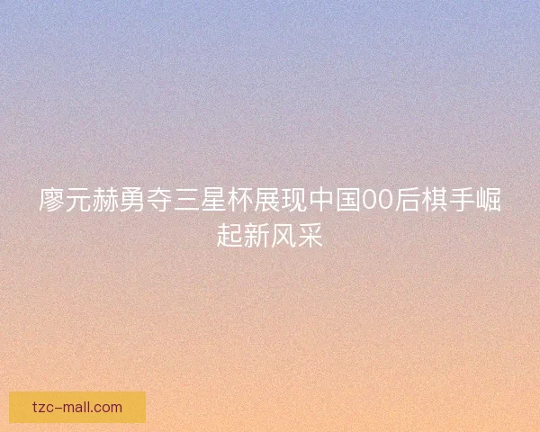 廖元赫勇夺三星杯展现中国00后棋手崛起新风采