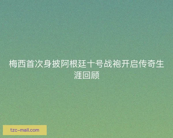 梅西首次身披阿根廷十号战袍开启传奇生涯回顾