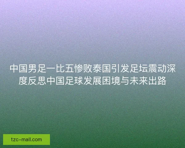 中国男足一比五惨败泰国引发足坛震动深度反思中国足球发展困境与未来出路